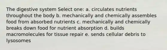 The digestive system Select one: a. circulates nutrients throughout the body b. mechanically and chemically assembles food from absorbed nutrients c. mechanically and chemically breaks down food for nutrient absorption d. builds macromolecules for tissue repair e. sends cellular debris to lysosomes