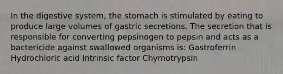 In the digestive system, the stomach is stimulated by eating to produce large volumes of gastric secretions. The secretion that is responsible for converting pepsinogen to pepsin and acts as a bactericide against swallowed organisms is: Gastroferrin Hydrochloric acid Intrinsic factor Chymotrypsin