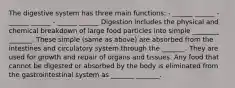 The digestive system has three main functions: - ______ ______ - ______ ______ - ______ ______ Digestion includes the physical and chemical breakdown of large food particles into simple ________ _______. These simple (same as above) are absorbed from the intestines and circulatory system through the _______. They are used for growth and repair of organs and tissues. Any food that cannot be digested or absorbed by the body is eliminated from the gastrointestinal system as _______ _______.