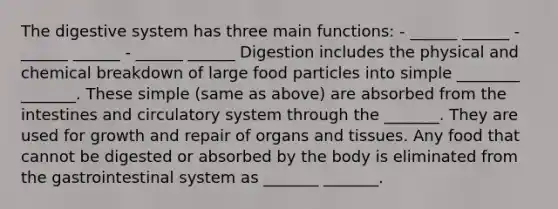 The digestive system has three main functions: - ______ ______ - ______ ______ - ______ ______ Digestion includes the physical and chemical breakdown of large food particles into simple ________ _______. These simple (same as above) are absorbed from the intestines and circulatory system through the _______. They are used for growth and repair of organs and tissues. Any food that cannot be digested or absorbed by the body is eliminated from the gastrointestinal system as _______ _______.