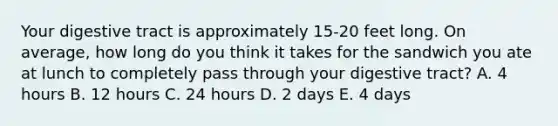 Your digestive tract is approximately 15-20 feet long. On average, how long do you think it takes for the sandwich you ate at lunch to completely pass through your digestive tract? A. 4 hours B. 12 hours C. 24 hours D. 2 days E. 4 days