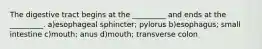 The digestive tract begins at the _________ and ends at the _________. a)esophageal sphincter; pylorus b)esophagus; small intestine c)mouth; anus d)mouth; transverse colon