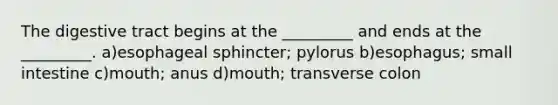 The digestive tract begins at the _________ and ends at the _________. a)esophageal sphincter; pylorus b)esophagus; small intestine c)mouth; anus d)mouth; transverse colon