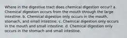 Where in the digestive tract does chemical digestion occur? a. Chemical digestion occurs from the mouth through the large intestine. b. Chemical digestion only occurs in the mouth, stomach, and small intestine. c. Chemical digestion only occurs in the mouth and small intestine. d. Chemical digestion only occurs in the stomach and small intestine.