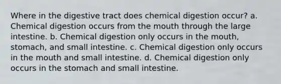 Where in the digestive tract does chemical digestion occur? a. Chemical digestion occurs from the mouth through the large intestine. b. Chemical digestion only occurs in the mouth, stomach, and small intestine. c. Chemical digestion only occurs in the mouth and small intestine. d. Chemical digestion only occurs in the stomach and small intestine.