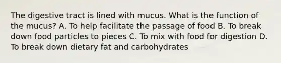 The digestive tract is lined with mucus. What is the function of the mucus? A. To help facilitate the passage of food B. To break down food particles to pieces C. To mix with food for digestion D. To break down dietary fat and carbohydrates