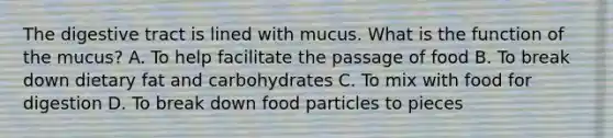 The digestive tract is lined with mucus. What is the function of the mucus? A. To help facilitate the passage of food B. To break down dietary fat and carbohydrates C. To mix with food for digestion D. To break down food particles to pieces