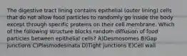 The digestive tract lining contains epithelial (outer lining) cells that do not allow food particles to randomly go inside the body except through specific proteins on their cell membrane. Which of the following structure blocks random diffusion of food particles between epithelial cells? A)Desmosomes B)Gap junctions C)Plasmodesmata D)Tight junctions E)Cell wall