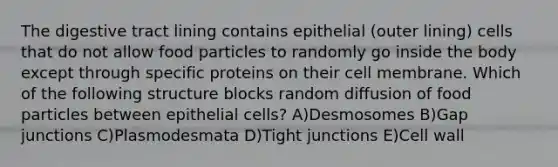 The digestive tract lining contains epithelial (outer lining) cells that do not allow food particles to randomly go inside the body except through specific proteins on their cell membrane. Which of the following structure blocks random diffusion of food particles between epithelial cells? A)Desmosomes B)Gap junctions C)Plasmodesmata D)Tight junctions E)Cell wall