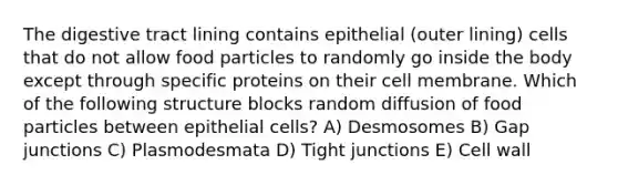 The digestive tract lining contains epithelial (outer lining) cells that do not allow food particles to randomly go inside the body except through specific proteins on their cell membrane. Which of the following structure blocks random diffusion of food particles between epithelial cells? A) Desmosomes B) Gap junctions C) Plasmodesmata D) Tight junctions E) Cell wall