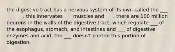 the digestive tract has a nervous system of its own called the ___ ___ ___. this innervates ___ muscles and ___. there are 100 million neurons in the walls of the digestive tract, which regulate ___ of the esophagus, stomach, and intestines and ___ of digestive enzymes and acid. the ___ doesn't control this portion of digestion.