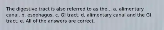 The digestive tract is also referred to as the... a. alimentary canal. b. esophagus. c. GI tract. d. alimentary canal and the GI tract. e. All of the answers are correct.