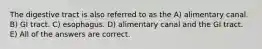 The digestive tract is also referred to as the A) alimentary canal. B) GI tract. C) esophagus. D) alimentary canal and the GI tract. E) All of the answers are correct.