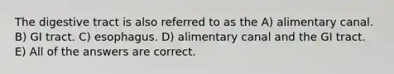 The digestive tract is also referred to as the A) alimentary canal. B) GI tract. C) esophagus. D) alimentary canal and the GI tract. E) All of the answers are correct.