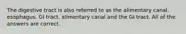 The digestive tract is also referred to as the alimentary canal. esophagus. GI tract. alimentary canal and the GI tract. All of the answers are correct.