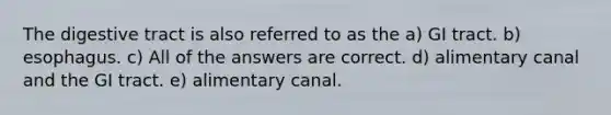 The digestive tract is also referred to as the a) GI tract. b) esophagus. c) All of the answers are correct. d) alimentary canal and the GI tract. e) alimentary canal.