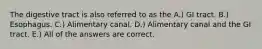 The digestive tract is also referred to as the A.) GI tract. B.) Esophagus. C.) Alimentary canal. D.) Alimentary canal and the GI tract. E.) All of the answers are correct.