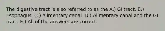 The digestive tract is also referred to as the A.) GI tract. B.) Esophagus. C.) Alimentary canal. D.) Alimentary canal and the GI tract. E.) All of the answers are correct.