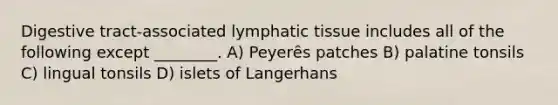 Digestive tract-associated lymphatic tissue includes all of the following except ________. A) Peyerȇs patches B) palatine tonsils C) lingual tonsils D) islets of Langerhans