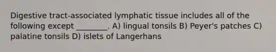 Digestive tract-associated lymphatic tissue includes all of the following except ________. A) lingual tonsils B) Peyer's patches C) palatine tonsils D) islets of Langerhans