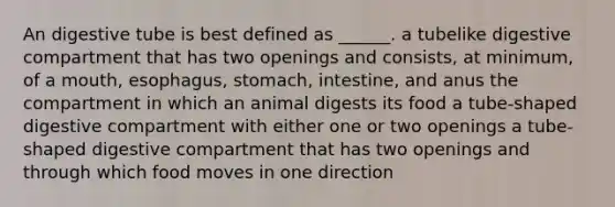 An digestive tube is best defined as ______. a tubelike digestive compartment that has two openings and consists, at minimum, of a mouth, esophagus, stomach, intestine, and anus the compartment in which an animal digests its food a tube-shaped digestive compartment with either one or two openings a tube-shaped digestive compartment that has two openings and through which food moves in one direction