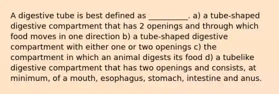 A digestive tube is best defined as __________. a) a tube-shaped digestive compartment that has 2 openings and through which food moves in one direction b) a tube-shaped digestive compartment with either one or two openings c) the compartment in which an animal digests its food d) a tubelike digestive compartment that has two openings and consists, at minimum, of a mouth, esophagus, stomach, intestine and anus.