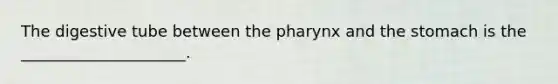 The digestive tube between the pharynx and the stomach is the _____________________.