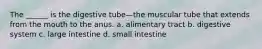 The ______ is the digestive tube—the muscular tube that extends from the mouth to the anus. a. alimentary tract b. digestive system c. large intestine d. small intestine