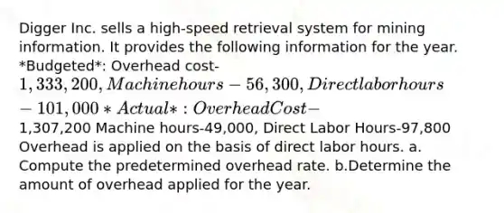 Digger Inc. sells a high-speed retrieval system for mining information. It provides the following information for the year. *Budgeted*: Overhead cost-1,333,200, Machine hours-56,300, Direct labor hours-101,000 *Actual*: Overhead Cost-1,307,200 Machine hours-49,000, Direct Labor Hours-97,800 Overhead is applied on the basis of direct labor hours. a. Compute the predetermined overhead rate. b.Determine the amount of overhead applied for the year.