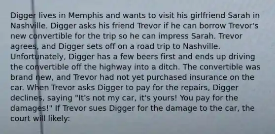 Digger lives in Memphis and wants to visit his girlfriend Sarah in Nashville. Digger asks his friend Trevor if he can borrow Trevor's new convertible for the trip so he can impress Sarah. Trevor agrees, and Digger sets off on a road trip to Nashville. Unfortunately, Digger has a few beers first and ends up driving the convertible off the highway into a ditch. The convertible was brand new, and Trevor had not yet purchased insurance on the car. When Trevor asks Digger to pay for the repairs, Digger declines, saying "It's not my car, it's yours! You pay for the damages!" If Trevor sues Digger for the damage to the car, the court will likely: