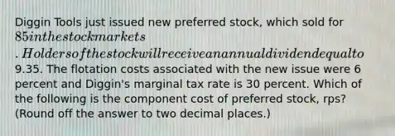 Diggin Tools just issued new preferred stock, which sold for 85 in the stock markets. Holders of the stock will receive an annual dividend equal to9.35. The flotation costs associated with the new issue were 6 percent and Diggin's marginal tax rate is 30 percent. Which of the following is the component cost of preferred stock, rps? (Round off the answer to two decimal places.)​