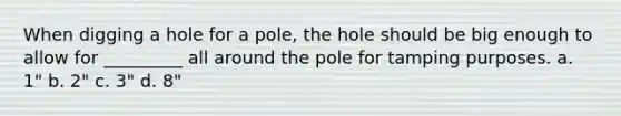 When digging a hole for a pole, the hole should be big enough to allow for _________ all around the pole for tamping purposes. a. 1" b. 2" c. 3" d. 8"