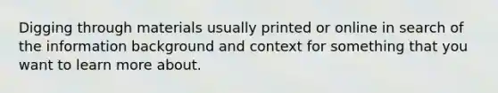 Digging through materials usually printed or online in search of the information background and context for something that you want to learn more about.