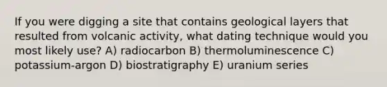 If you were digging a site that contains geological layers that resulted from volcanic activity, what dating technique would you most likely use? A) radiocarbon B) thermoluminescence C) potassium-argon D) biostratigraphy E) uranium series