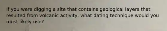 If you were digging a site that contains geological layers that resulted from volcanic activity, what dating technique would you most likely use?