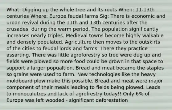 What: Digging up the whole tree and its roots When: 11-13th centuries Where: Europe feudal farms Sig: There is economic and urban revival during the 11th and 13th centuries after the crusades, during the warm period. The population significantly increases nearly triples. Medieval towns become highly walkable and densely populated. Agriculture then moves to the outskirts of the cities to feudal lords and farms. There they practice assarting. There was little agroforestry so tree were dug up and fields were plowed so more food could be grown in that space to support a larger popualtion. Bread and meat became the staples so grains were used to farm. New technologies like the heavy moldboard plow make this possible. Bread and meat were major component of their meals leading to fields being plowed. Leads to monoculutres and lack of agrofrestry today!! Only 6% of Europe was left wooded - significant deforestation