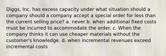 Diggs, Inc. has excess capacity under what situation should a company should a company accept a special order for less than the current selling price? a. never b. when additional fixed costs must be incurred to accommodate the order. c. When the company thinks it can use cheaper materials without the customer's knowledge. d. when incremental revenues exceed incremental costs