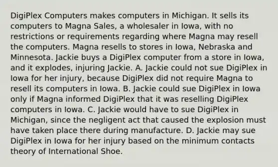 DigiPlex Computers makes computers in Michigan. It sells its computers to Magna Sales, a wholesaler in Iowa, with no restrictions or requirements regarding where Magna may resell the computers. Magna resells to stores in Iowa, Nebraska and Minnesota. Jackie buys a DigiPlex computer from a store in Iowa, and it explodes, injuring Jackie. A. Jackie could not sue DigiPlex in Iowa for her injury, because DigiPlex did not require Magna to resell its computers in Iowa. B. Jackie could sue DigiPlex in Iowa only if Magna informed DigiPlex that it was reselling DigiPlex computers in Iowa. C. Jackie would have to sue DigiPlex in Michigan, since the negligent act that caused the explosion must have taken place there during manufacture. D. Jackie may sue DigiPlex in Iowa for her injury based on the minimum contacts theory of International Shoe.