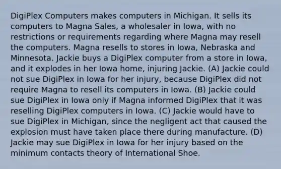 DigiPlex Computers makes computers in Michigan. It sells its computers to Magna Sales, a wholesaler in Iowa, with no restrictions or requirements regarding where Magna may resell the computers. Magna resells to stores in Iowa, Nebraska and Minnesota. Jackie buys a DigiPlex computer from a store in Iowa, and it explodes in her Iowa home, injuring Jackie. (A) Jackie could not sue DigiPlex in Iowa for her injury, because DigiPlex did not require Magna to resell its computers in Iowa. (B) Jackie could sue DigiPlex in Iowa only if Magna informed DigiPlex that it was reselling DigiPlex computers in Iowa. (C) Jackie would have to sue DigiPlex in Michigan, since the negligent act that caused the explosion must have taken place there during manufacture. (D) Jackie may sue DigiPlex in Iowa for her injury based on the minimum contacts theory of International Shoe.