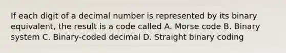 If each digit of a decimal number is represented by its binary equivalent, the result is a code called A. Morse code B. Binary system C. Binary-coded decimal D. Straight binary coding