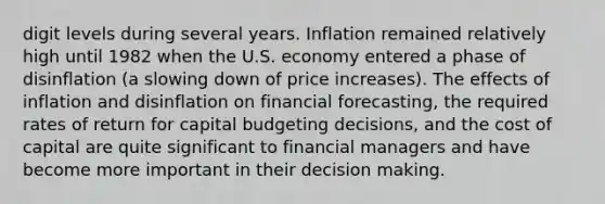 digit levels during several years. Inflation remained relatively high until 1982 when the U.S. economy entered a phase of disinflation (a slowing down of price increases). The effects of inflation and disinflation on financial forecasting, the required rates of return for capital budgeting decisions, and the cost of capital are quite significant to financial managers and have become more important in their <a href='https://www.questionai.com/knowledge/kuI1pP196d-decision-making' class='anchor-knowledge'>decision making</a>.