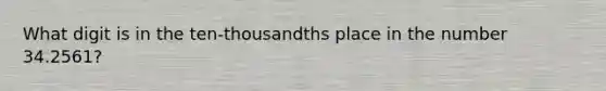 What digit is in the ten-thousandths place in the number 34.2561?
