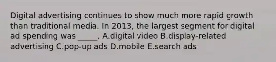 Digital advertising continues to show much more rapid growth than traditional media. In​ 2013, the largest segment for digital ad spending was​ _____. A.digital video B.display-related advertising C.pop-up ads D.mobile E.search ads