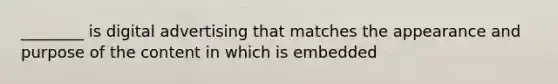 ________ is digital advertising that matches the appearance and purpose of the content in which is embedded