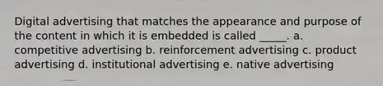 Digital advertising that matches the appearance and purpose of the content in which it is embedded is called _____. a. competitive advertising b. reinforcement advertising c. product advertising d. institutional advertising e. native advertising