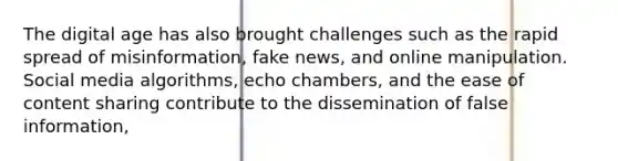 The digital age has also brought challenges such as the rapid spread of misinformation, fake news, and online manipulation. Social media algorithms, echo chambers, and the ease of content sharing contribute to the dissemination of false information,