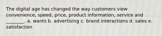 The digital age has changed the way customers view convenience, speed, price, product information, service and ________. a. wants b. advertising c. brand interactions d. sales e. satisfaction