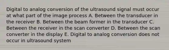 Digital to analog conversion of the ultrasound signal must occur at what part of the image process A. Between the transducer in the receiver B. Between the beam former in the transducer C. Between the receiver in the scan converter D. Between the scan converter in the display E. Digital to analog conversion does not occur in ultrasound system