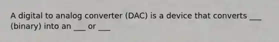 A digital to analog converter (DAC) is a device that converts ___ (binary) into an ___ or ___