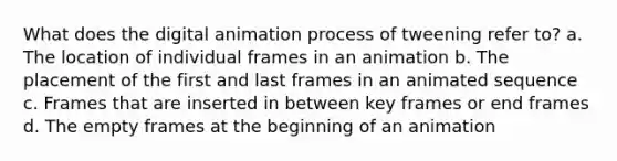 What does the digital animation process of tweening refer to? a. The location of individual frames in an animation b. The placement of the first and last frames in an animated sequence c. Frames that are inserted in between key frames or end frames d. The empty frames at the beginning of an animation